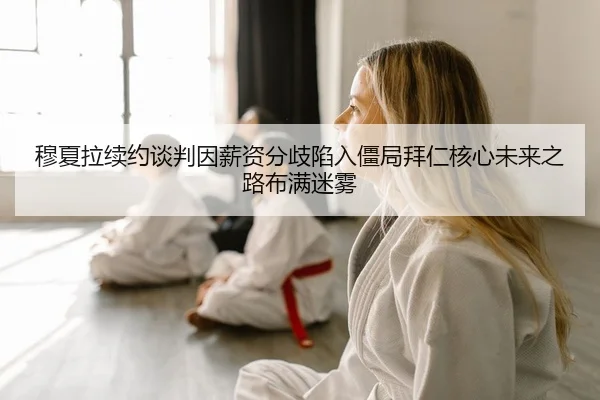 穆夏拉续约谈判因薪资分歧陷入僵局拜仁核心未来之路布满迷雾
